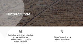 Offene Werkstätten &  
Offene Produktion
How might we improve education
and expand learning
opportunities for refugees
around the world?
Hintergründe
 