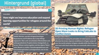 88
Hintergrund (global)
Refugee Open Ware (http://www.row3d.org) is a Jordanian
startup that is hoping the principles of makerspaces can help
alleviate the strain, improve conditions in refugee camps all
over the world and give refugees valuable skills that they can
take back with them when they are eventually able to return
home.
https://challenges.openideo.com/challenge/refugee-education/brief
8
In einer umfassend ausgestatteten Werkstatt, den
Habibi-Werken, werden dringend benötigte
Reparaturen und Probleme des Camp-Alltags
angepackt. Über acht verschiedene Werkstätten und
außergewöhnliche Projekte bieten Gelegenheit, zu
lernen, Wissen weiterzugeben und das eigene Talent
unter Beweis zu stellen. Gestaltungsspielraum und
Entscheidungsfreiheit zurückgewinnen, das ist das
Ziel – it works!
!8
 
