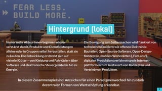 99
Hintergrund (lokal)
Immer mehr AkteurInnen beginnen wieder
verstärkt damit, Produkte und Dienstleistungen
alleine oder in Gruppen selbst herzustellen, statt sie
zu kaufen. Die Entwicklung erstreckt sich auf
vielerlei Güter – von Kleidung und Fahrrädern über
Software und elektronische Steuergeräte bis hin zu
Energie. 
Die Bewegung zum Selbermachen wird flankiert von
technischen Enablern wie offenen Elektronik-
Bauteilen, Open-Source-Software, Open-Design-
Konzepten, mobilen Werkstätten („FabLabs“),
digitalen Produktionsverfahren sowie Internet-
plattformen zum Austausch von Konzepten und
Vertrieb von Produkten.
In diesem Zusammenspiel sind Anzeichen für einen Paradigmenwechsel hin zu stark
dezentralen Formen von Wertschöpfung erkennbar.
!9
 