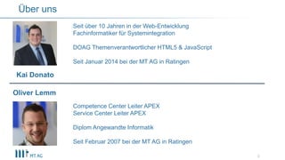 3
Über uns
Seit über 10 Jahren in der Web-Entwicklung
Fachinformatiker für Systemintegration
DOAG Themenverantwortlicher HTML5 & JavaScript
Seit Januar 2014 bei der MT AG in Ratingen
Competence Center Leiter APEX
Service Center Leiter APEX
Diplom Angewandte Informatik
Seit Februar 2007 bei der MT AG in Ratingen
Oliver Lemm
Kai Donato
 