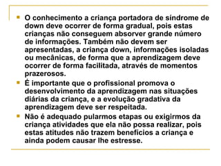 O conhecimento a criança portadora de síndrome de down deve ocorrer de forma gradual, pois estas crianças não conseguem absorver grande número de informações. Também não devem ser apresentadas, a criança down, informações isoladas ou mecânicas, de forma que a aprendizagem deve ocorrer de forma facilitada, através de momentos prazerosos.  É importante que o profissional promova o desenvolvimento da aprendizagem nas situações diárias da criança, e a evolução gradativa da aprendizagem deve ser respeitada.  Não é adequado pularmos etapas ou exigirmos da criança atividades que ela não possa realizar, pois estas atitudes não trazem benefícios a criança e ainda podem causar lhe estresse.   