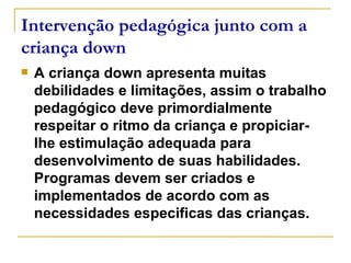 Intervenção pedagógica junto com a criança down A criança down apresenta muitas debilidades e limitações, assim o trabalho pedagógico deve primordialmente respeitar o ritmo da criança e propiciar-lhe estimulação adequada para desenvolvimento de suas habilidades. Programas devem ser criados e implementados de acordo com as necessidades especificas das crianças. 