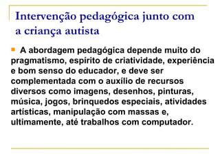A abordagem pedagógica depende muito do pragmatismo, espírito de criatividade, experiência e bom senso do educador, e deve ser complementada com o auxílio de recursos diversos como imagens, desenhos, pinturas, música, jogos, brinquedos especiais, atividades artísticas, manipulação com massas e, ultimamente, até trabalhos com computador.  Intervenção pedagógica junto com a criança autista 