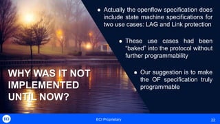 ECI Proprietary 22
WHY WAS IT NOT
IMPLEMENTED
UNTIL NOW?
 Actually the openflow specification does
include state machine specifications for
two use cases: LAG and Link protection
 These use cases had been
“baked” into the protocol without
further programmability
 Our suggestion is to make
the OF specification truly
programmable
 
