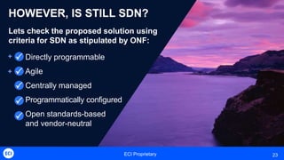 ECI Proprietary 23
HOWEVER, IS STILL SDN?
Lets check the proposed solution using
criteria for SDN as stipulated by ONF:
Directly programmable
Agile
Centrally managed
Programmatically configured
Open standards-based
and vendor-neutral

+
+




 