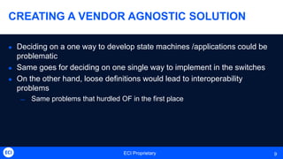 ECI Proprietary 9
CREATING A VENDOR AGNOSTIC SOLUTION
 Deciding on a one way to develop state machines /applications could be
problematic
 Same goes for deciding on one single way to implement in the switches
 On the other hand, loose definitions would lead to interoperability
problems
̶ Same problems that hurdled OF in the first place
 
