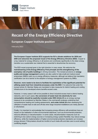 ECI Position paper 1
Recast of the Energy Efficiency Directive
European Copper Institute position
February 2022
The European Copper Institute (ECI) supports the EU’s climate ambitions for 2030 and
2050 and welcomes the proposed recast of the Energy Efficiency Directive (EED). Copper is
a key material for energy efficiency in all sectors and contributes significantly to the clean energy
transition as a sustainable raw material that is essential to decarbonise the economy.
The EED recast proposal goes in the right direction in many areas. We welcome the
mainstreaming of the Energy Efficiency First principle and the strengthening of the
exemplary role of public buildings in driving renovation. The revised provisions on energy
audits and energy management systems are also useful to help small and medium-sized
enterprises (SMEs) catch up on energy efficiency measures, although we believe that mandatory
certification can be a barrier to the adoption of energy management systems by SMEs.
However, more needs to be done to facilitate the exploitation of the significant potential for
utilising waste heat from industrial processes under the EED. It is welcome that under the
revised article 23, Member States are mandated to take measures for district heating and cooling
infrastructure to be developed where benefits exceed costs.
However, in many cases it will not be possible to direct industrial excess heat to district heating
networks, and in such cases, the conversion of waste heat into electricity for own
consumption should be explicitly included under EED Article 23 as an energy savings
measure to be considered by Member States in the cost-benefit analyses underlying their
comprehensive heating and cooling assessments, and under Article 24 when assessing the
utilisation of waste heat on-site and off-site when large industrial installations are newly planned
or refurbished.
Finally, it is important to acknowledge that increasing energy efficiency will sometimes have an
impact on the realisation of other environmental objectives, such as environmental protection,
resource efficiency or decarbonisation. In some cases, decarbonisation measures such as
switching to low carbon energy sources or increasing energy system flexibility may reduce energy
efficiency, while the implementation of higher environmental protection standards can increase
energy demand. Policymakers should be mindful of such trade-offs and take care to avoid setting
conflicting targets.
 