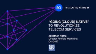 ECI Proprietary
“GOING (CLOUD) NATIVE”
TO REVOLUTIONIZE
TELECOM SERVICES
Jonathan Homa
Director Portfolio Marketing
Oct-2017
 