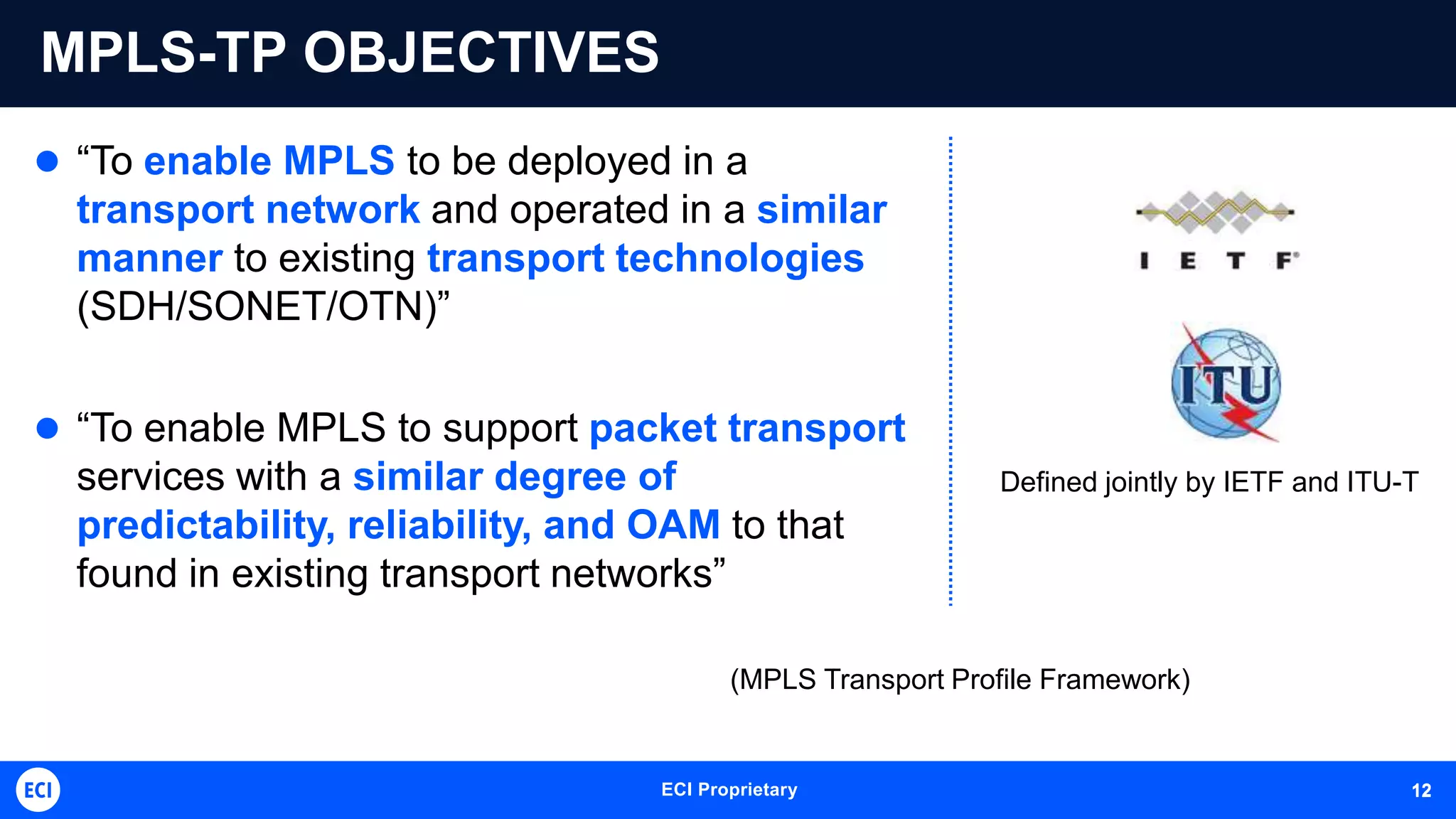 ECI Proprietary 12
MPLS-TP OBJECTIVES
 “To enable MPLS to be deployed in a
transport network and operated in a similar
manner to existing transport technologies
(SDH/SONET/OTN)”
 “To enable MPLS to support packet transport
services with a similar degree of
predictability, reliability, and OAM to that
found in existing transport networks”
Defined jointly by IETF and ITU-T
(MPLS Transport Profile Framework)
12
 