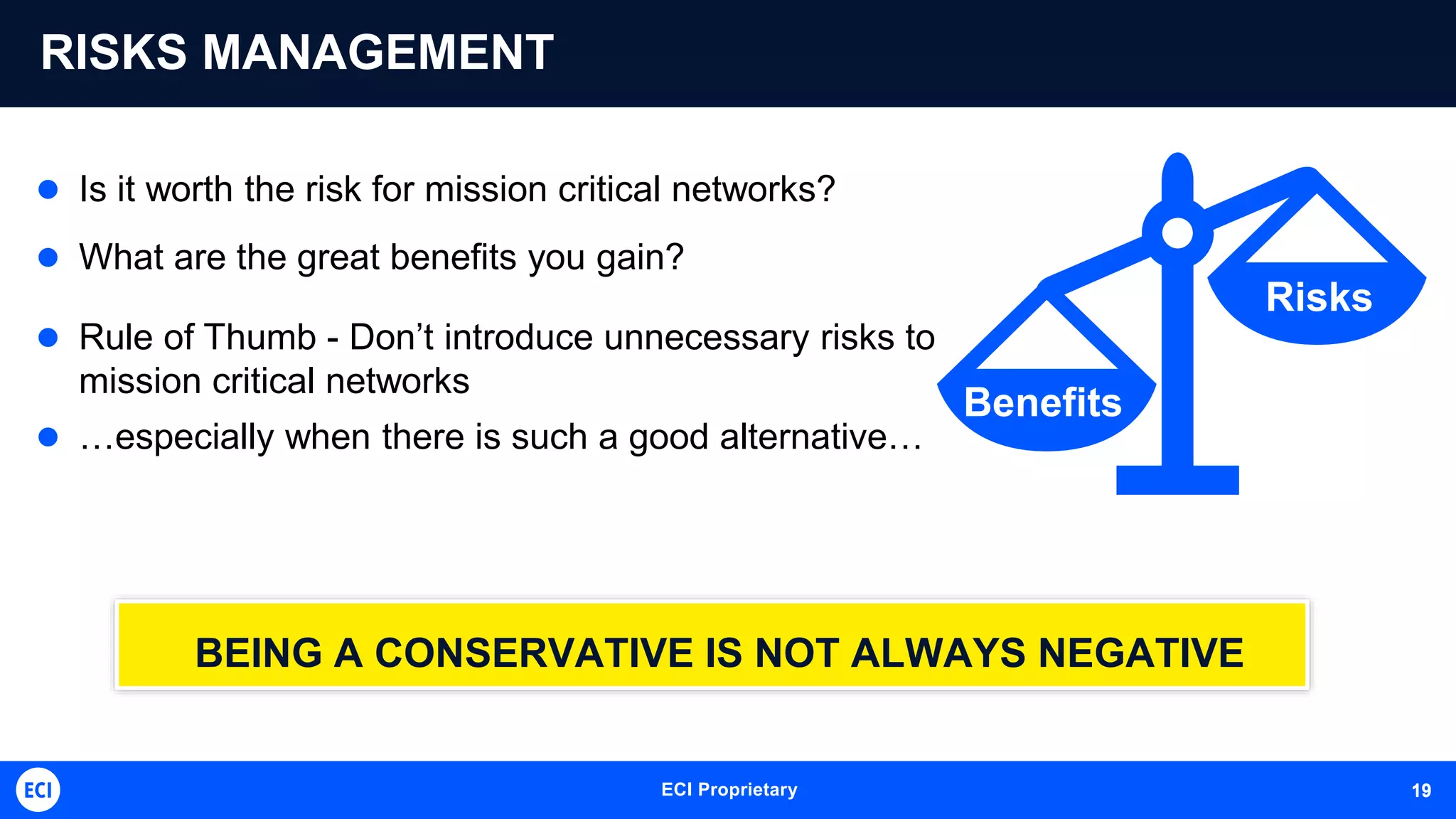 ECI Proprietary 19
RISKS MANAGEMENT
 Is it worth the risk for mission critical networks?
 What are the great benefits you gain?
 Rule of Thumb - Don’t introduce unnecessary risks to
mission critical networks
 …especially when there is such a good alternative…
BEING A CONSERVATIVE IS NOT ALWAYS NEGATIVE
Benefits
Risks
19
 