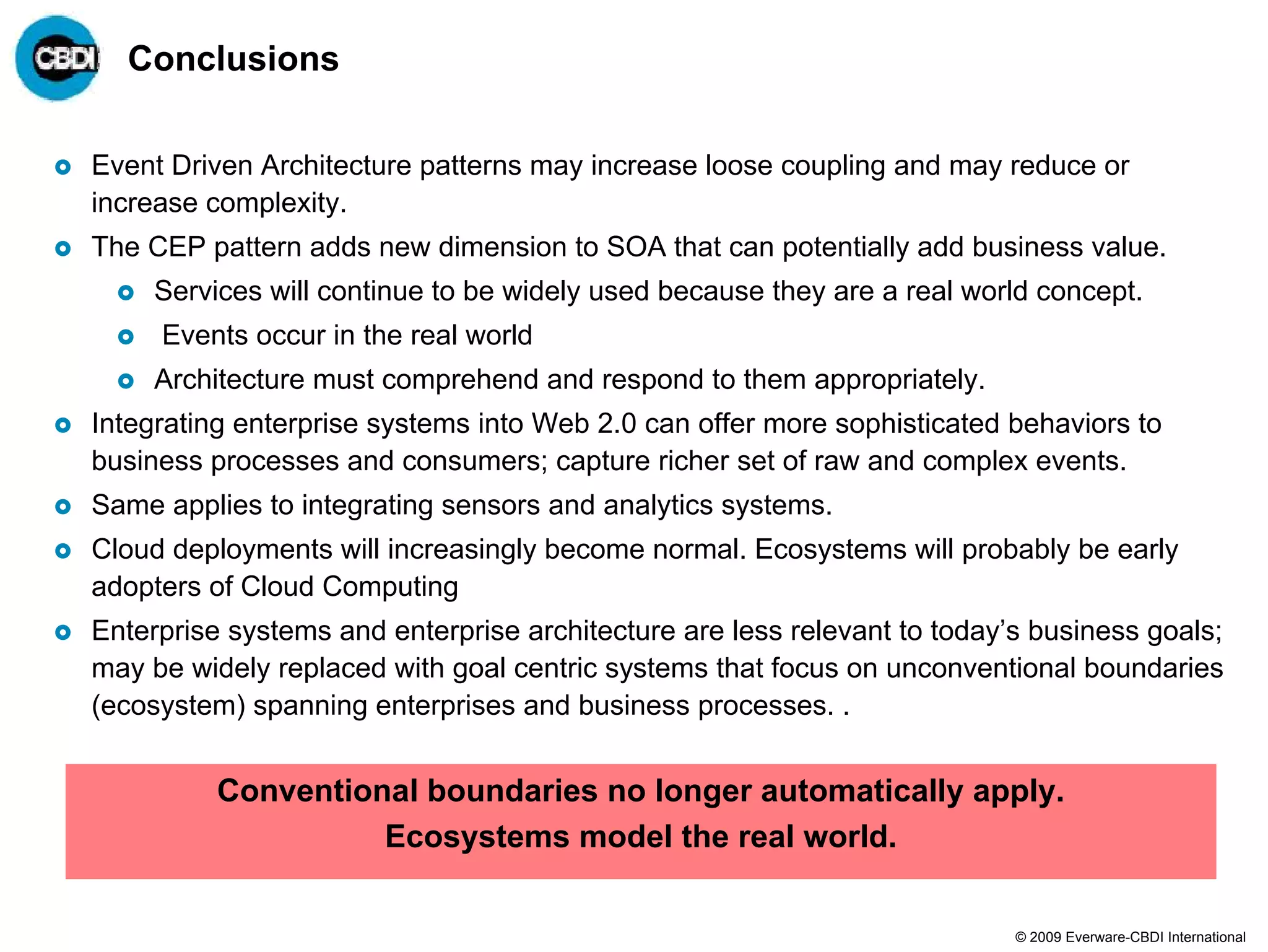 Conclusions

Event Driven Architecture patterns may increase loose coupling and may reduce or
increase complexity.
The CEP pattern adds new dimension to SOA that can potentially add business value.
     Services will continue to be widely used because they are a real world concept.
     Events occur in the real world
     Architecture must comprehend and respond to them appropriately.
Integrating enterprise systems into Web 2.0 can offer more sophisticated behaviors to
business processes and consumers; capture richer set of raw and complex events.
Same applies to integrating sensors and analytics systems.
Cloud deployments will increasingly become normal. Ecosystems will probably be early
adopters of Cloud Computing
Enterprise systems and enterprise architecture are less relevant to today’s business goals;
may be widely replaced with goal centric systems that focus on unconventional boundaries
(ecosystem) spanning enterprises and business processes. .


          Conventional boundaries no longer automatically apply.
                    Ecosystems model the real world.

                                                                          © 2009 Everware-CBDI International
 
