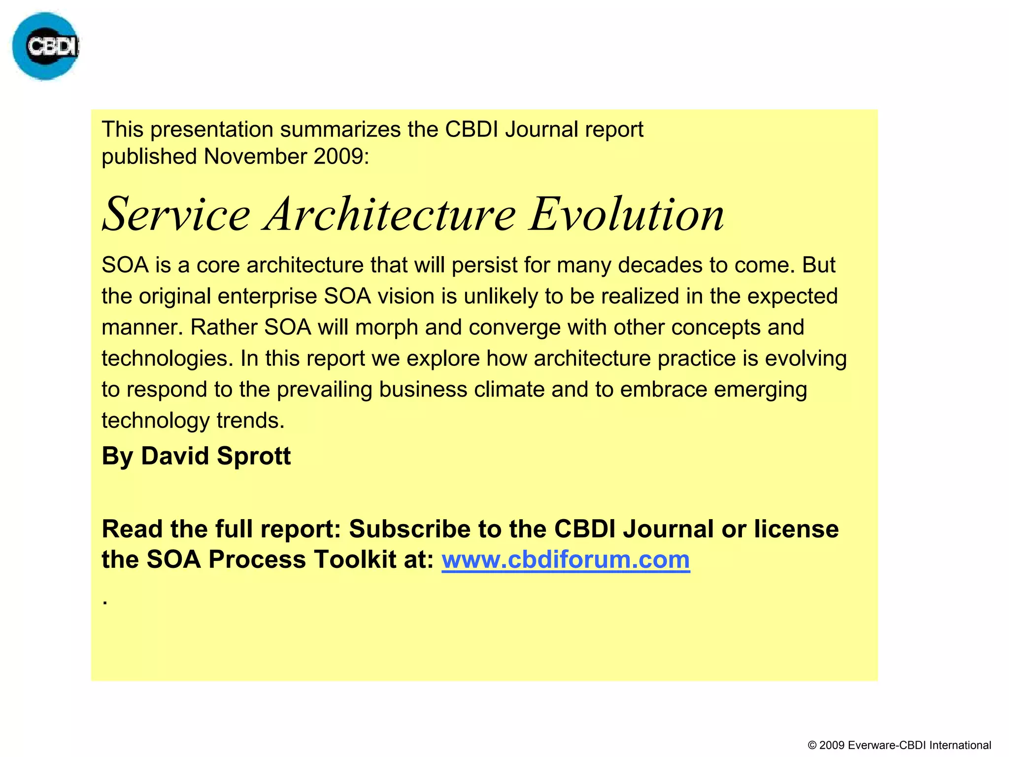 This presentation summarizes the CBDI Journal report
published November 2009:

Service Architecture Evolution
SOA is a core architecture that will persist for many decades to come. But
the original enterprise SOA vision is unlikely to be realized in the expected
manner. Rather SOA will morph and converge with other concepts and
technologies. In this report we explore how architecture practice is evolving
to respond to the prevailing business climate and to embrace emerging
technology trends.
By David Sprott

Read the full report: Subscribe to the CBDI Journal or license
the SOA Process Toolkit at: www.cbdiforum.com
.




                                                                        © 2009 Everware-CBDI International
 