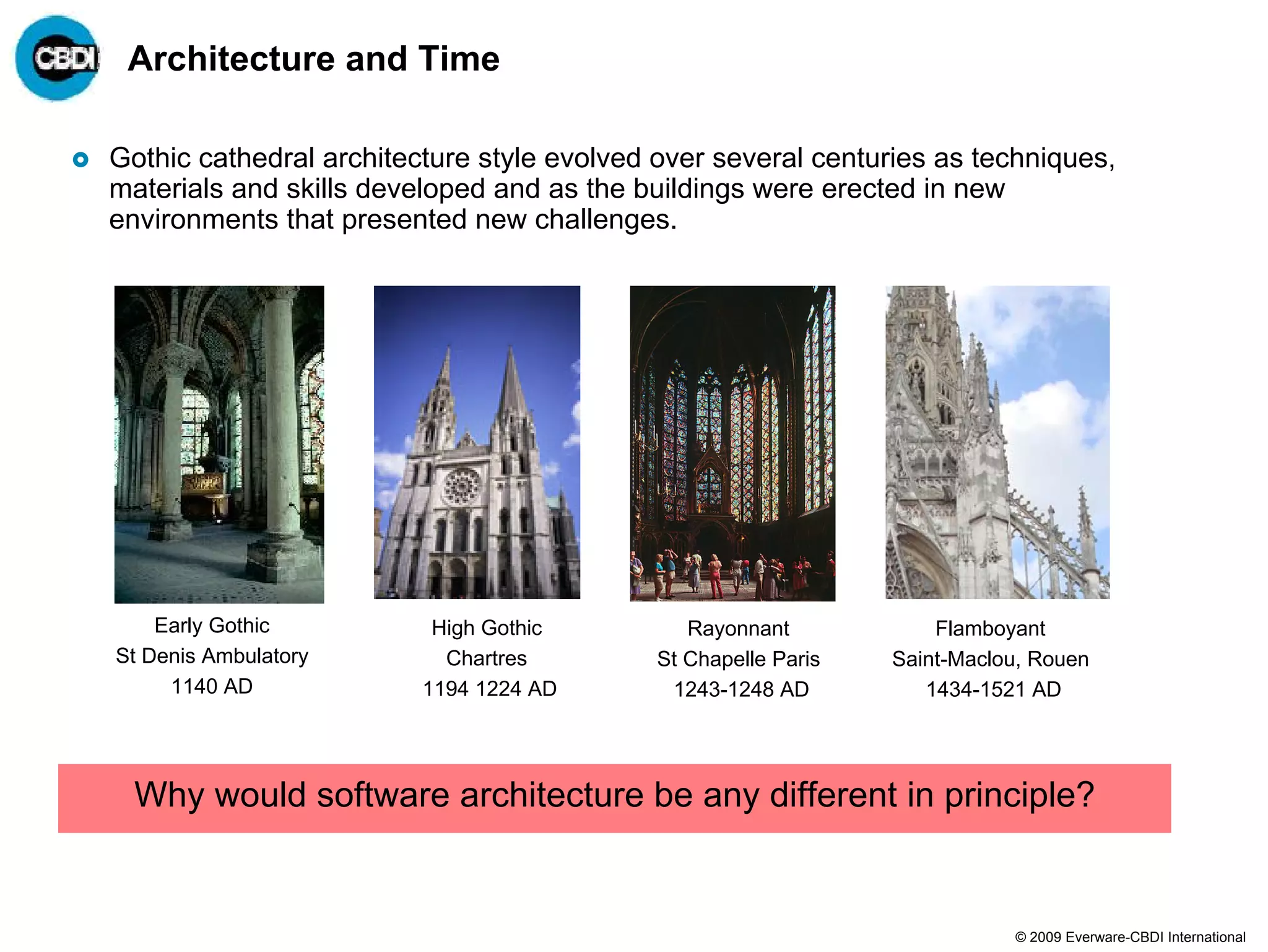 Architecture and Time

Gothic cathedral architecture style evolved over several centuries as techniques,
materials and skills developed and as the buildings were erected in new
environments that presented new challenges.




    Early Gothic          High Gothic          Rayonnant            Flamboyant
St Denis Ambulatory        Chartres         St Chapelle Paris   Saint-Maclou, Rouen
     1140 AD             1194 1224 AD        1243-1248 AD          1434-1521 AD




  Why would software architecture be any different in principle?


                                                                           © 2009 Everware-CBDI International
 