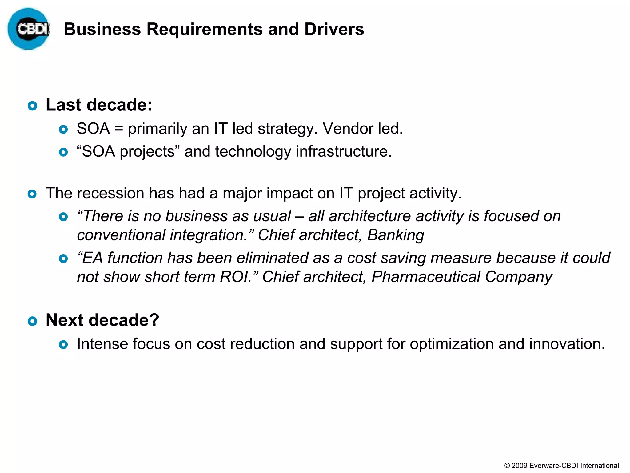 Business Requirements and Drivers



Last decade:
    SOA = primarily an IT led strategy. Vendor led.
    “SOA projects” and technology infrastructure.

The recession has had a major impact on IT project activity.
    “There is no business as usual – all architecture activity is focused on
    conventional integration.” Chief architect, Banking
    “EA function has been eliminated as a cost saving measure because it could
    not show short term ROI.” Chief architect, Pharmaceutical Company

Next decade?
    Intense focus on cost reduction and support for optimization and innovation.




                                                                 © 2009 Everware-CBDI International
 