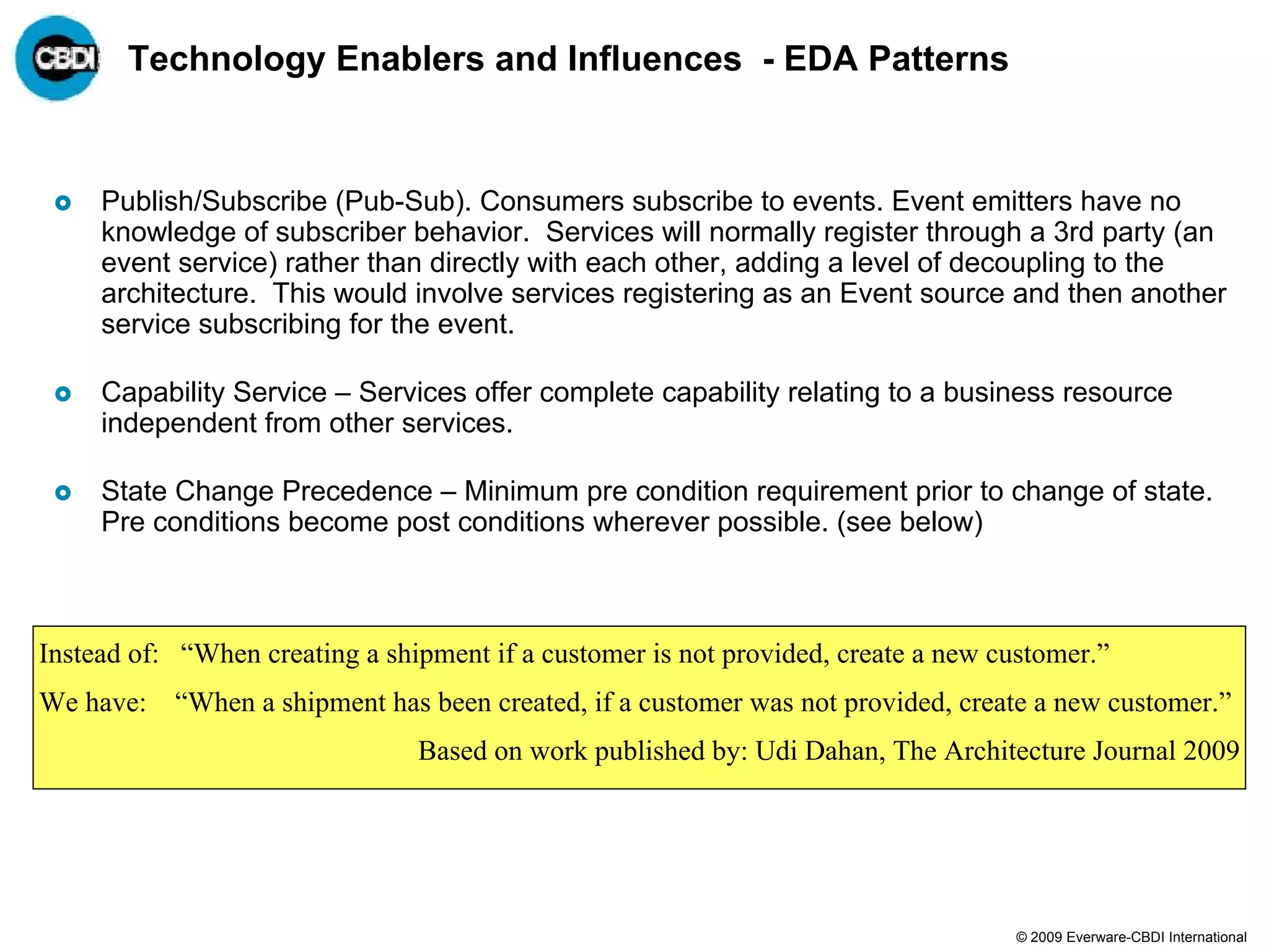 Technology Enablers and Influences - EDA Patterns


     Publish/Subscribe (Pub-Sub). Consumers subscribe to events. Event emitters have no
     knowledge of subscriber behavior. Services will normally register through a 3rd party (an
     event service) rather than directly with each other, adding a level of decoupling to the
     architecture. This would involve services registering as an Event source and then another
     service subscribing for the event.

     Capability Service – Services offer complete capability relating to a business resource
     independent from other services.

     State Change Precedence – Minimum pre condition requirement prior to change of state.
     Pre conditions become post conditions wherever possible. (see below)



Instead of: “When creating a shipment if a customer is not provided, create a new customer.”
We have:   “When a shipment has been created, if a customer was not provided, create a new customer.”
                                Based on work published by: Udi Dahan, The Architecture Journal 2009




                                                                                    © 2009 Everware-CBDI International
 