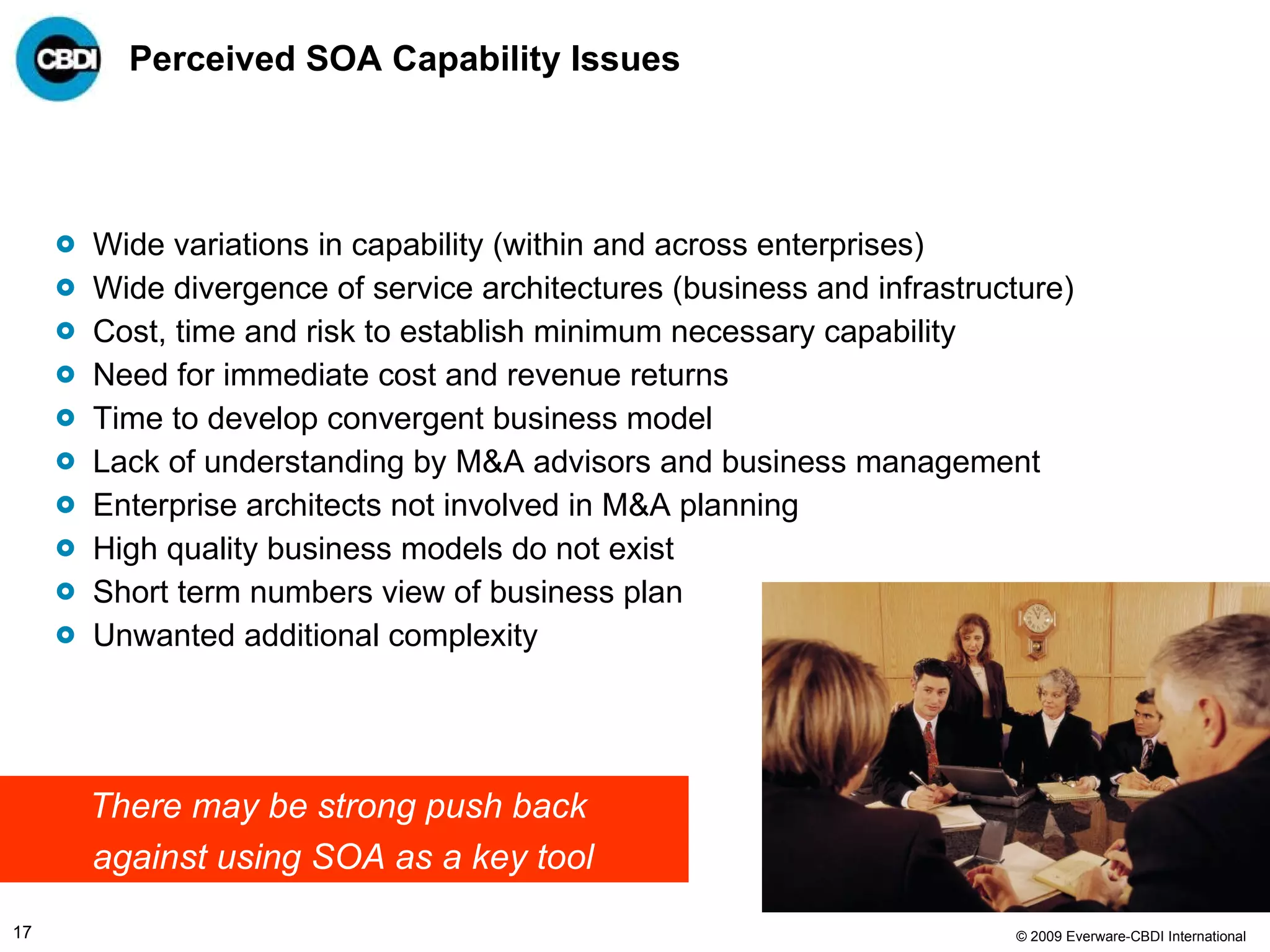 Perceived SOA Capability Issues Wide variations in capability (within and across enterprises) Wide divergence of service architectures (business and infrastructure) Cost, time and risk to establish minimum necessary capability Need for immediate cost and revenue returns Time to develop convergent business model Lack of understanding by M&A advisors and business management Enterprise architects not involved in M&A planning High quality business models do not exist  Short term numbers view of business plan Unwanted additional complexity There may be strong push back  against using SOA as a key tool 