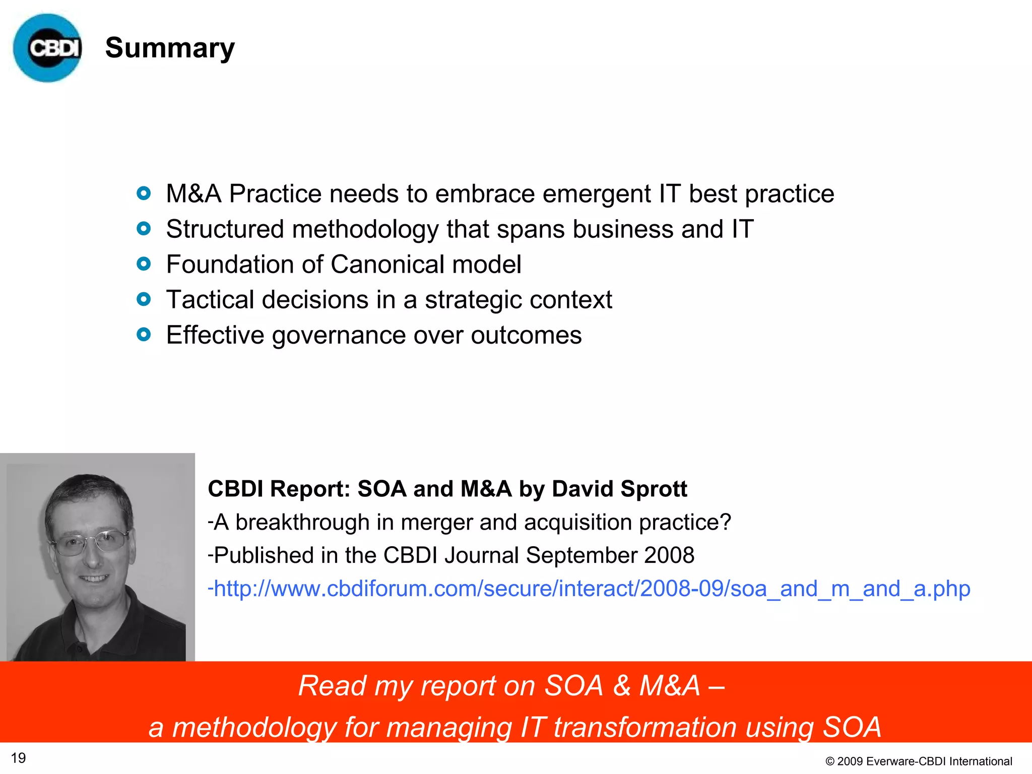 Summary M&A Practice needs to embrace emergent IT best practice Structured methodology that spans business and IT Foundation of Canonical model Tactical decisions in a strategic context Effective governance over outcomes  CBDI Report: SOA and M&A by David Sprott A breakthrough in merger and acquisition practice? Published in the CBDI Journal September 2008 http://www.cbdiforum.com/secure/interact/2008-09/soa_and_m_and_a.php   Read my report on SOA & M&A –  a methodology for managing IT transformation using SOA 
