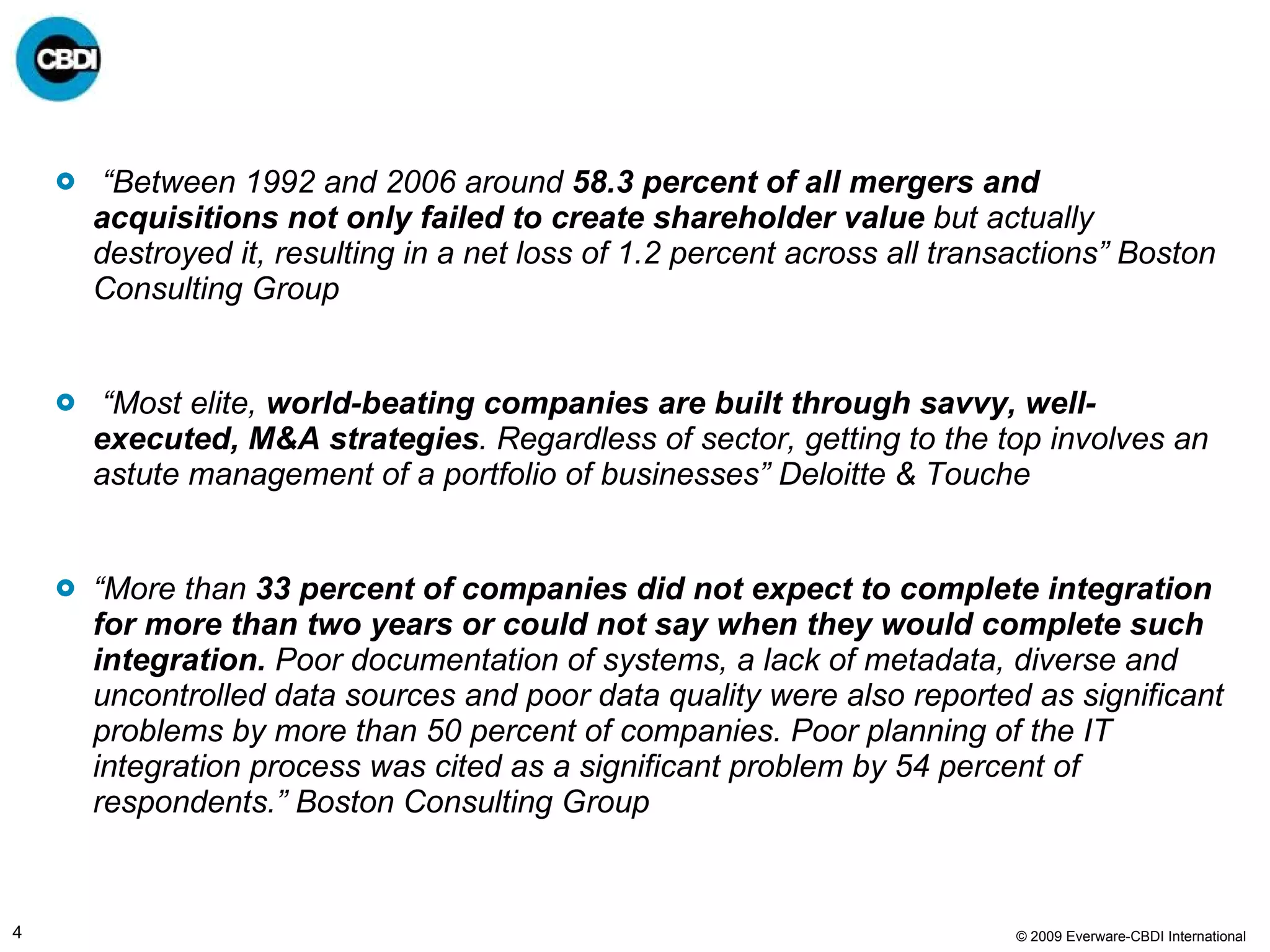 “ Between 1992 and 2006 around  58.3 percent of all mergers and acquisitions not only failed to create shareholder value  but actually destroyed it, resulting in a net loss of 1.2 percent across all transactions” Boston Consulting Group “ Most elite,  world-beating companies are built through savvy, well-executed, M&A strategies . Regardless of sector, getting to the top involves an astute management of a portfolio of businesses” Deloitte & Touche “ More than  33 percent of companies did not expect to complete integration for more than two years or could not say when they would complete such integration.  Poor documentation of systems, a lack of metadata, diverse and uncontrolled data sources and poor data quality were also reported as significant problems by more than 50 percent of companies. Poor planning of the IT integration process was cited as a significant problem by 54 percent of respondents.” Boston Consulting Group 