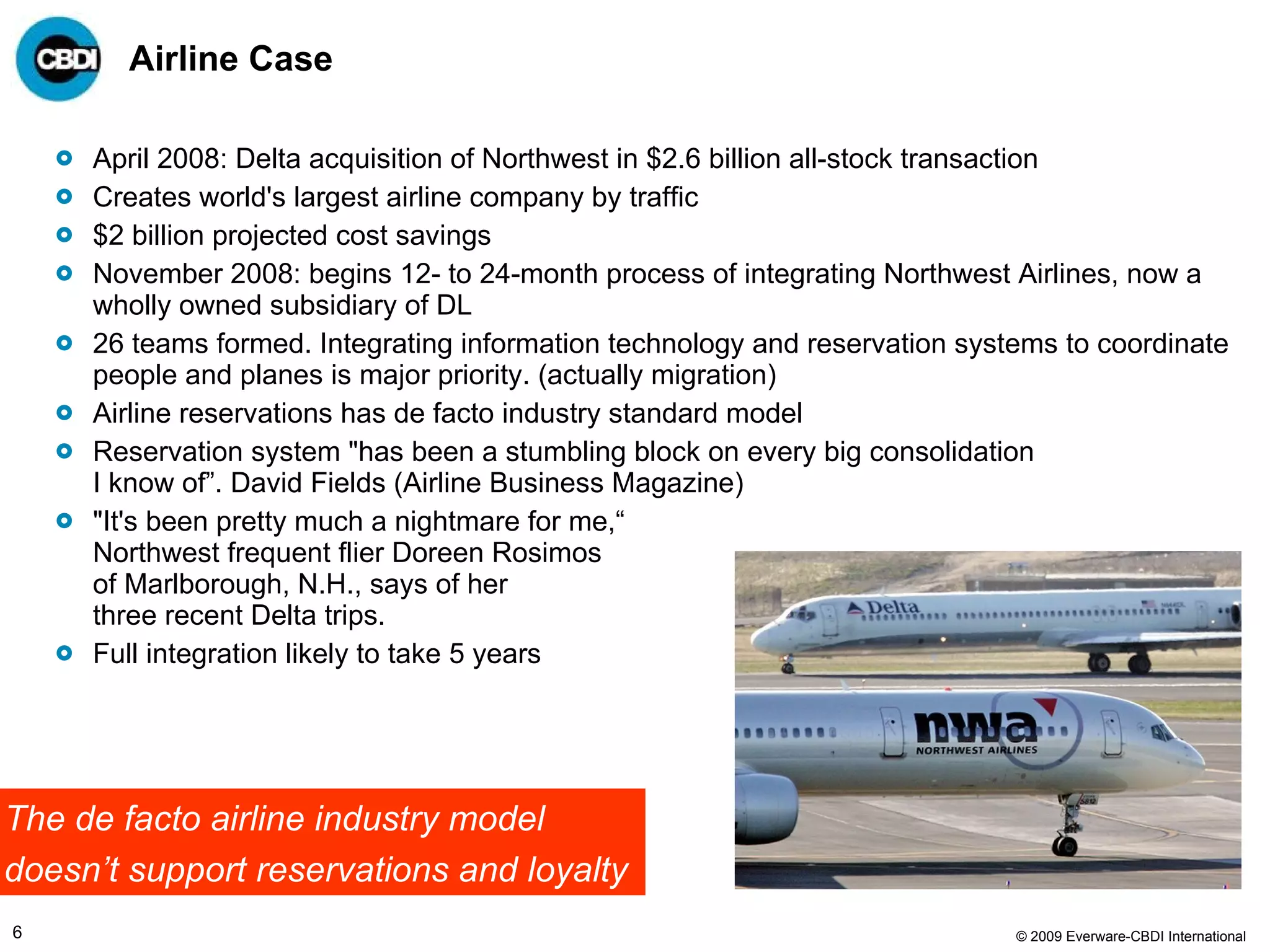 Airline Case April 2008: Delta acquisition of Northwest in $2.6 billion all-stock transaction Creates world's largest airline company by traffic $2 billion projected cost savings  November 2008: begins 12- to 24-month process of integrating Northwest Airlines, now a wholly owned subsidiary of DL 26 teams formed. Integrating information technology and reservation systems to coordinate people and planes is major priority. (actually migration) Airline reservations has de facto industry standard model Reservation system "has been a stumbling block on every big consolidation I know of”. David Fields (Airline Business Magazine) "It's been pretty much a nightmare for me,“ Northwest frequent flier Doreen Rosimos  of Marlborough, N.H., says of her  three recent Delta trips. Full integration likely to take 5 years The de facto airline industry model  doesn’t support reservations and loyalty  