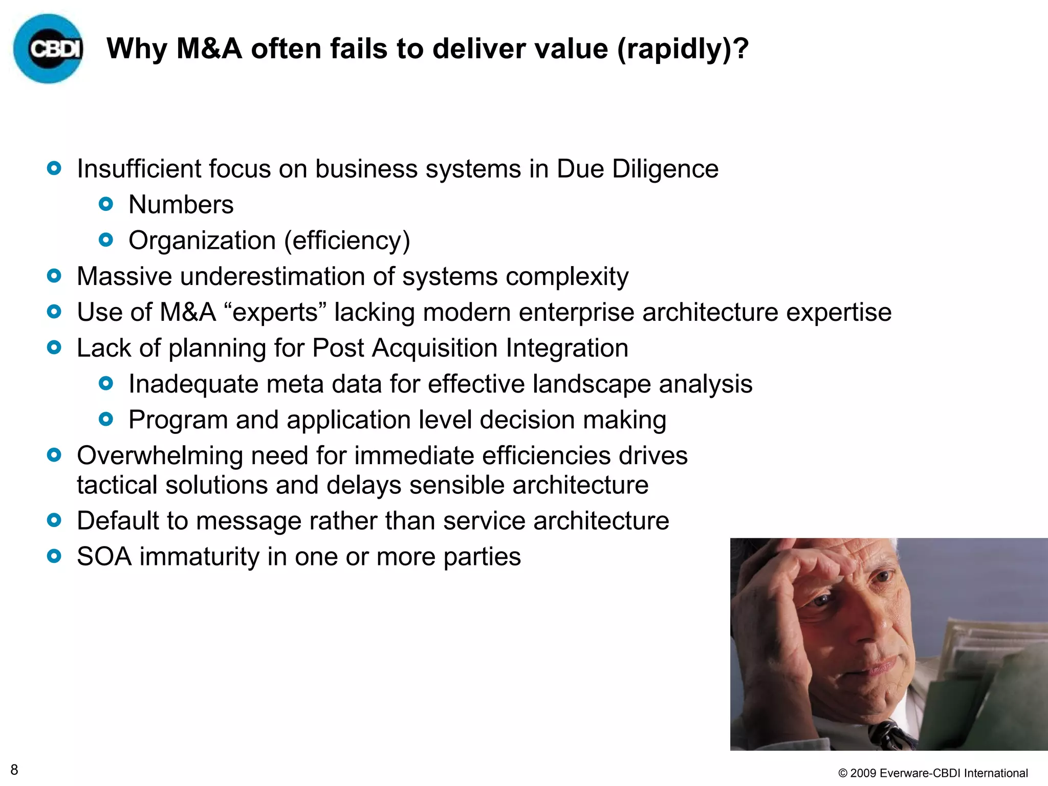 Why M&A often fails to deliver value (rapidly)? Insufficient focus on business systems in Due Diligence Numbers Organization (efficiency) Massive underestimation of systems complexity Use of M&A “experts” lacking modern enterprise architecture expertise  Lack of planning for Post Acquisition Integration Inadequate meta data for effective landscape analysis  Program and application level decision making Overwhelming need for immediate efficiencies drives tactical solutions and delays sensible architecture Default to message rather than service architecture SOA immaturity in one or more parties 