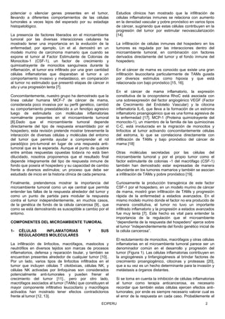 ECIPERU 2
potenciar o silenciar genes presentes en el tumor,
llevando a diferentes comportamientos de las células
tumorales a veces lejos del esperado por su estadiaje
histopatológico.
La presencia de factores liberados en el microambiente
tumoral por las diversas interacciones celulares ha
mostrado tener una importancia en la evolución de la
enfermedad; por ejemplo, Lin et al. demostró en un
modelo murino de carcinoma mamario que cuando se
expone el tumor al Factor Estimulante de Colonias de
Monocitos-1 (CSF-1), un factor de crecimiento y
quimioatrayente de monocitos sanguíneos durante la
inflamación, el tumor era infiltrado por una gran cantidad
células inflamatorias que disparaban al tumor a un
comportamiento invasivo y metastásico, en comparación
al tumor no estimulado que presentó etapas de cáncer in
situ y una progresión lenta [7].
Concomitantemente, nuestro grupo ha demostrado que la
línea celular humana MCF-7 de cáncer de mama,
considerada poco invasiva por su perfil genético, cambió
su comportamiento preestablecido a un fenotipo agresivo
luego de estimularla con moléculas inflamatorias
normalmente presentes en el microambiente tumoral
[8].Dado que el microambiente tumoral depende
directamente del tipo de respuesta ensamblado por el
hospedero, esta revisión pretende mostrar brevemente la
interacción de diversas células y moléculas del entorno
del tumor que permita ayudar a comprender el rol
paradójico pro-tumoral en lugar de una respuesta anti-
tumoral que es la esperada. Aunque el punto de quiebre
entre ambas respuestas opuestas todavía no está bien
dilucidado, nosotros proponemos que el resultado final
depende íntegramente del tipo de respuesta inmune de
fondo que poseía el hospedero y su capacidad de cambio
frente a diversos estímulos; un proceso que debe ser
estudiado de inicio en la historia clínica de cada persona.
Finalmente, pretendemos mostrar la importancia del
microambiente tumoral como un eje central que permita
entender las fallas de la respuesta alrededor del tumor y
como un punto de partida para modular la respuesta
contra el tumor independientemente, en muchos casos,
de la genética de fondo de la célula cancerosa [9]., que
como se está demostrando es susceptible a cambio por el
entorno.
COMPONENTES DEL MICROAMBIENTE TUMORAL
1- CÉLULAS INFLAMATORIAS Y SUS
REGULADORES MOLECULARES
La infiltración de linfocitos, macrófagos, mastocitos y
neutrófilos en diversos tejidos son marcas de procesos
inflamatorios, defensa y reparación tisular, y también se
encuentran presentes alrededor de cualquier tumor [10]..
Por un lado, varios tipos de linfocitos infiltrados en el
tumor que incluyen células T citotóxicas, células NK, y
células NK activadas por linfoquinas son considerados
potencialmente anti-tumorales y pueden frenar el
crecimiento del tumor [11]., pero por otro lado,
macrófagos asociados al tumor (TAMs) que constituyen el
mayor componente infiltrativo leucocitario y macrófagos
activados han mostrado tener efectos contradictorios
frente al tumor [12, 13].
Estudios clínicos han mostrado que la infiltración de
células inflamatorias inmunes se relaciona con aumento
en la densidad vascular y pobre pronóstico en varios tipos
de cáncer, sugiriendo que estas células contribuyen en la
progresión del tumor por estimular neovascularización
[14].
La infiltración de células inmunes del hospedero en los
tumores es regulada por las interacciones dentro del
microambiente tumoral, en combinación con factores
derivados directamente del tumor y el fondo inmune del
hospedero.
En el cáncer de mama es conocido que existe una gran
infiltración leucocitaria particularmente de TAMs guiada
por diversos estímulos como hipoxia y que está
relacionada con bajo pronóstico [15, 16].
En el cáncer de mama inflamatorio, la expresión
constitutiva de la oncoproteina RhoC está asociada con
una sobreexpresión del factor angiogénico VEGF (Factor
de Crecimiento del Endotelio Vascular) y la citocina
inflamatoria IL-6, que lleva a la formación de un estroma
inflamatorio proangiogénico que es una forma agresiva de
la enfermedad [17]. MCP-1 (Proteina quimiotrayente del
monocito-1), un miembro de la familia de las quimiocinas
C-C, está involucrada en la migración de monocitos y
linfocitos al tumor activando concomitantemente células
del estroma, lo que se correlaciona directamente con
infiltración de TAMs y bajo pronóstico del cáncer de
mama [18]
Otras moléculas secretadas por las células del
microambiente tumoral y por el propio tumor como el
factor estimulante de colonias -1 del macrófago (CSF-1)
también han demostrado estar expresadas de manera
abundante en los tumores mamarios y también se asocian
a infiltración de TAMs y pobre pronóstico [19].
Curiosamente la producción transgénica de este factor
CSF-1 por el hospedero, en un modelo murino de cáncer
de mama, mostró gran infiltración de TAMs y progresión
rápida de la enfermedad a estadios avanzados. En el
mismo modelo murino donde el factor no era producido de
manera constitutiva, el tumor no tuvo un importante
infiltrado inflamatorio y la progresión a estados avanzados
fue muy lenta [7]. Este hecho es vital para entender la
importancia de la regulación que el microambiente
“dependiente de la respuesta del hospedero” ejerce sobre
el tumor “independientemente del fondo genético inicial de
la célula cancerosa”.
El reclutamiento de monocitos, macrófagos y otras células
inflamatorias en el microambiente tumoral parece ser un
denominador común en el desarrollo y progresión del
tumor (Figura 1). Las células inflamatorias contribuyen en
la angiogénesis y linfangiogénesis al brindar factores de
crecimiento proangiogénico, citocinas y proteasas [20],
que a su vez es un hecho determinante para la invasión y
metástasis a órganos distantes.
Si se toma en cuenta la inhibición de células inflamatorias
al tumor como terapia anticancerosa, es necesario
recordar que también estas células ejercen efectos anti-
tumorales; por ende es siempre necesario valorar cual es
el error de la respuesta en cada caso. Probablemente el
 