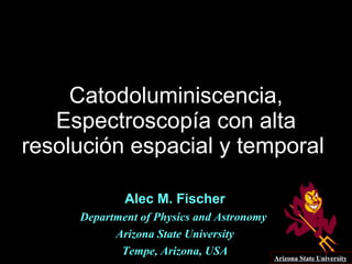 Catodoluminiscencia, Espectroscopía con alta resolución espacial y temporal  Alec M. Fischer Department of Physics and Astronomy  Arizona State University Tempe, Arizona, USA Arizona State University 