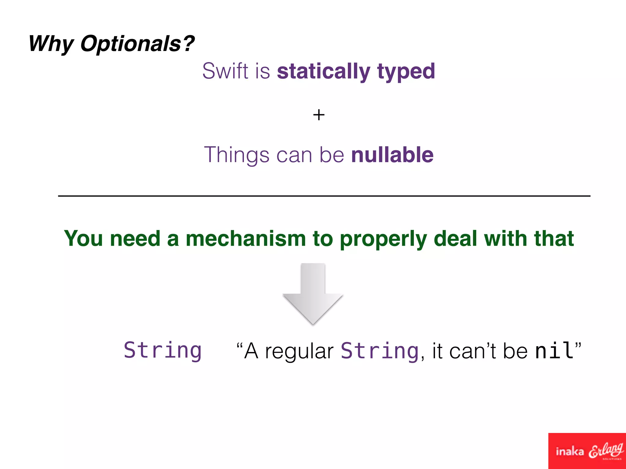 Why Optionals?
Things can be nullable
You need a mechanism to properly deal with that
Swift is statically typed
+
String “A regular String, it can’t be nil”
 