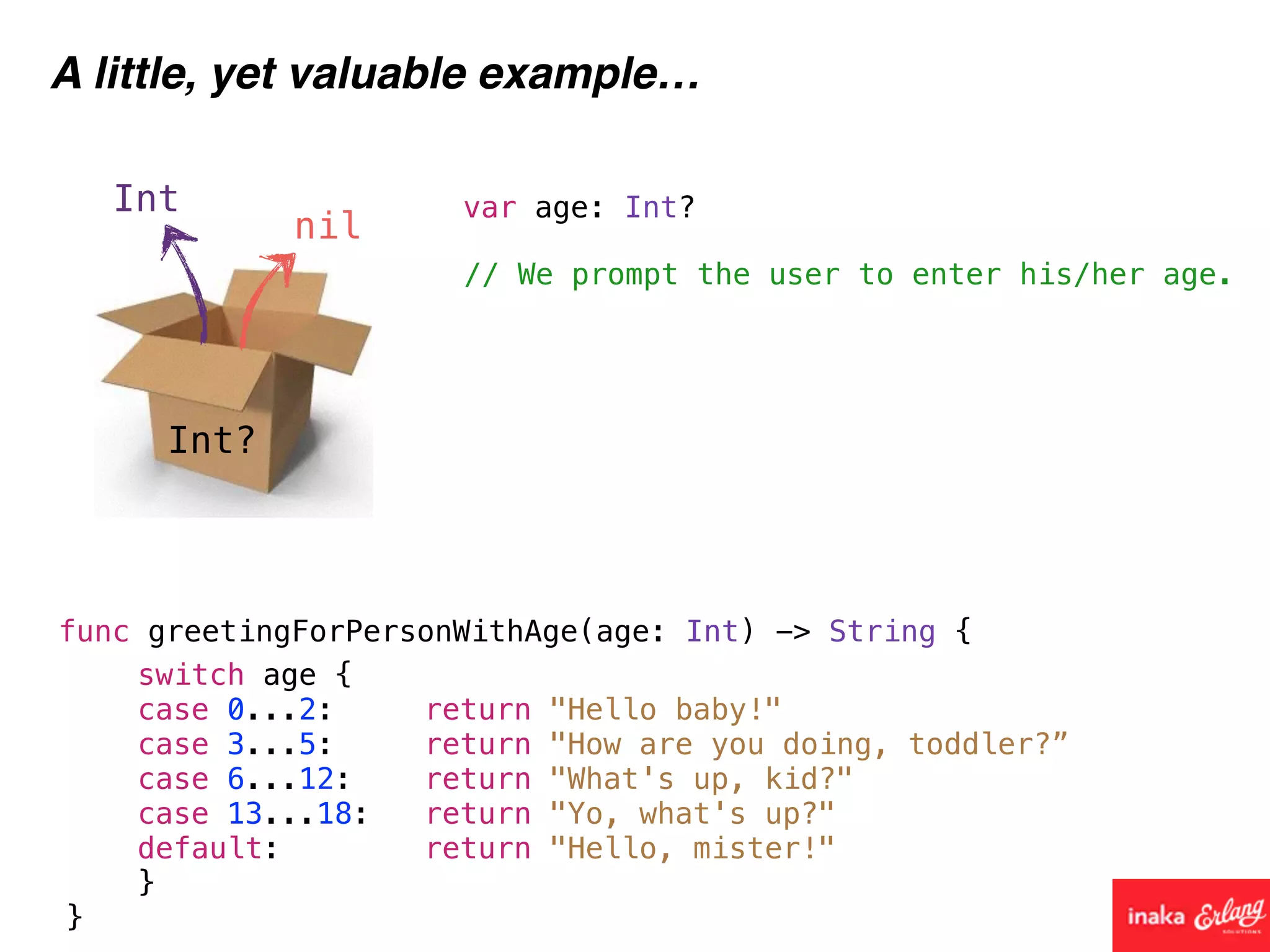 Int?
Int
nil
A little, yet valuable example…
func greetingForPersonWithAge(age: Int) -> String {
// We prompt the user to enter his/her age.
var age: Int?
switch age {
case 0...2: return "Hello baby!"
case 3...5: return "How are you doing, toddler?”
case 6...12: return "What's up, kid?"
case 13...18: return "Yo, what's up?"
default: return "Hello, mister!"
}
}
 