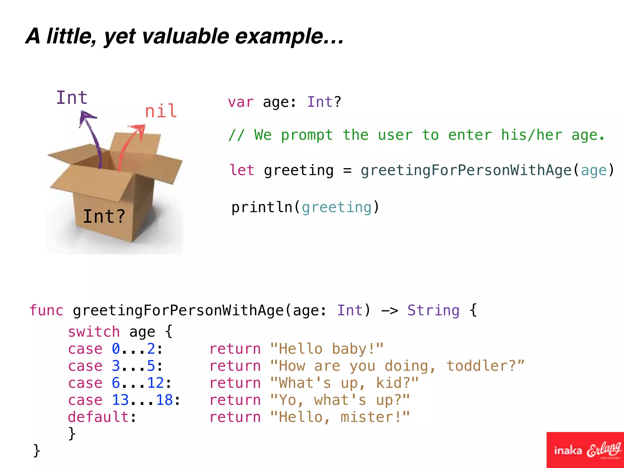 Int?
Int
nil
A little, yet valuable example…
func greetingForPersonWithAge(age: Int) -> String {
// We prompt the user to enter his/her age.
var age: Int?
let greeting = greetingForPersonWithAge(age)
println(greeting)
switch age {
case 0...2: return "Hello baby!"
case 3...5: return "How are you doing, toddler?”
case 6...12: return "What's up, kid?"
case 13...18: return "Yo, what's up?"
default: return "Hello, mister!"
}
}
 