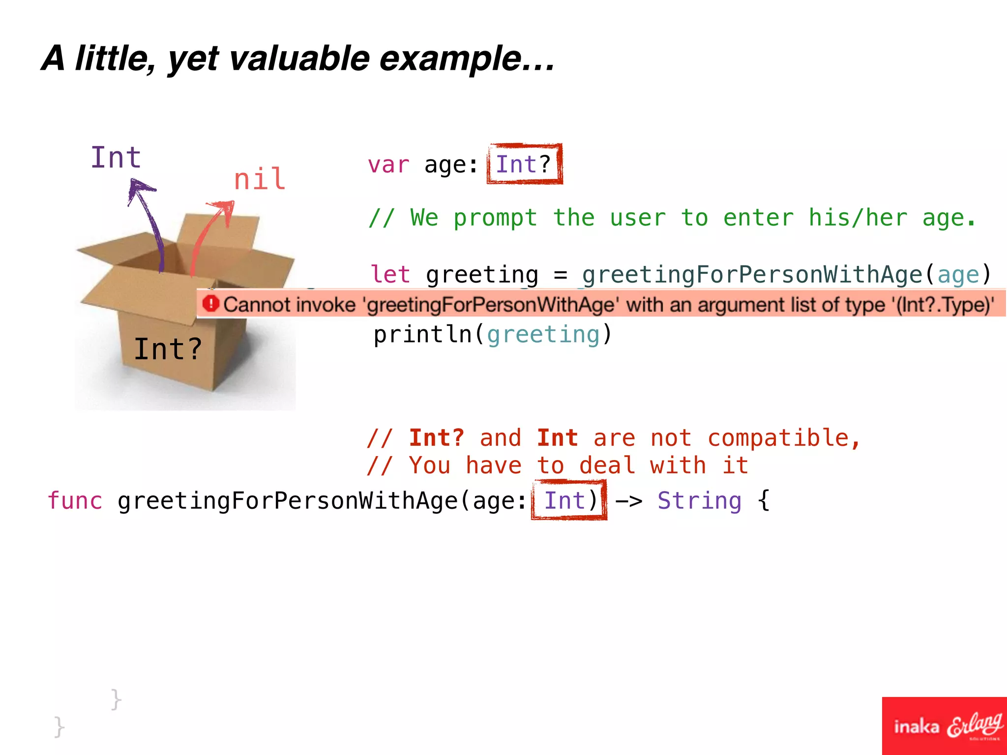 Int?
Int
nil
A little, yet valuable example…
func greetingForPersonWithAge(age: Int) -> String {
// We prompt the user to enter his/her age.
var age: Int?
// Int? and Int are not compatible,
// You have to deal with it
let greeting = greetingForPersonWithAge(age)
println(greeting)
}
}
 