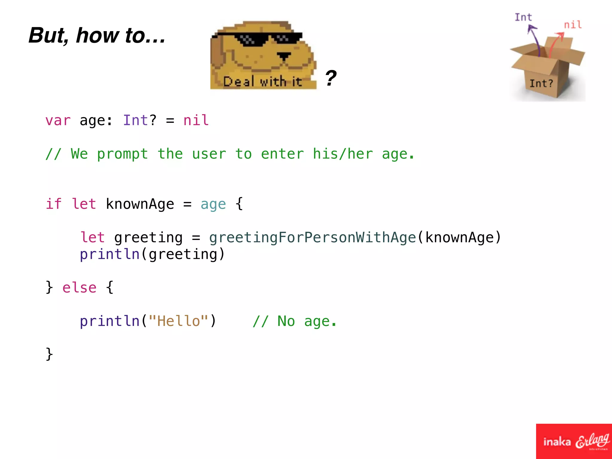 But, how to…
?
var age: Int? = nil
// We prompt the user to enter his/her age.
if let knownAge = age {
let greeting = greetingForPersonWithAge(knownAge)
println(greeting)
} else {
println("Hello") // No age.
}
 