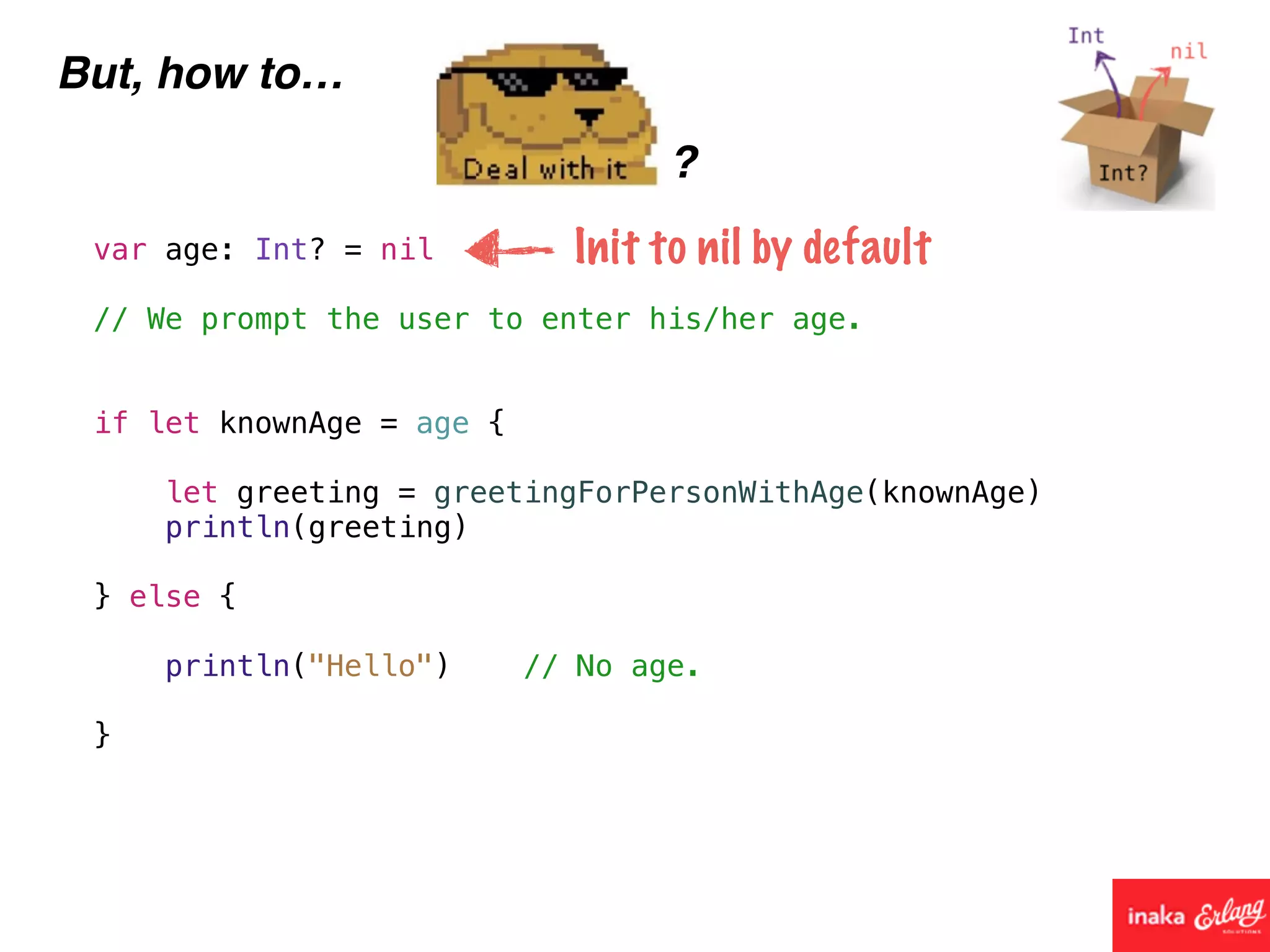 But, how to…
?
var age: Int? = nil
// We prompt the user to enter his/her age.
if let knownAge = age {
let greeting = greetingForPersonWithAge(knownAge)
println(greeting)
} else {
println("Hello") // No age.
}
Init to nil by default
 