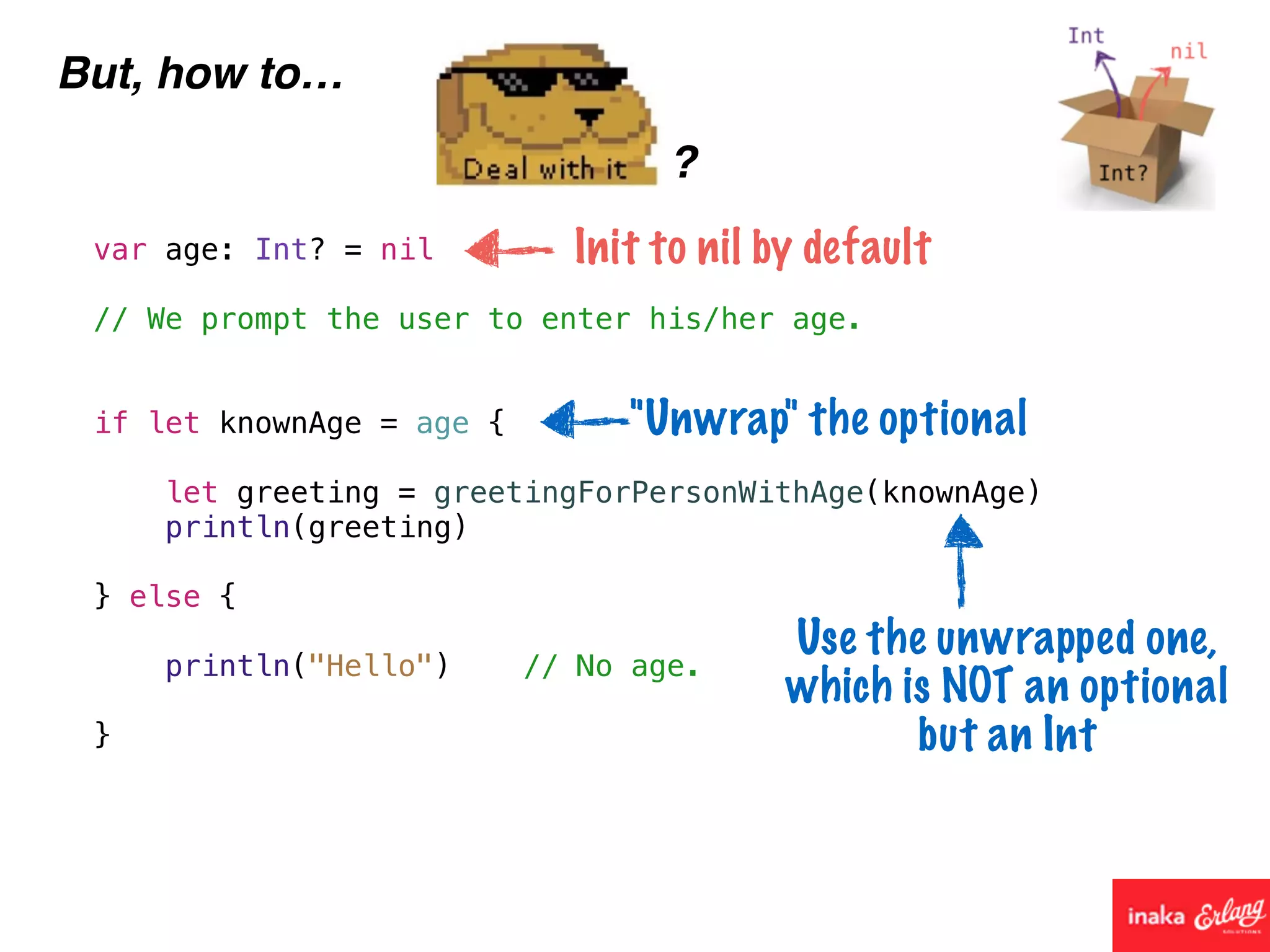 But, how to…
?
var age: Int? = nil
// We prompt the user to enter his/her age.
if let knownAge = age {
let greeting = greetingForPersonWithAge(knownAge)
println(greeting)
} else {
println("Hello") // No age.
}
Init to nil by default
"Unwrap" the optional
Use the unwrapped one,
which is NOT an optional
but an Int
 