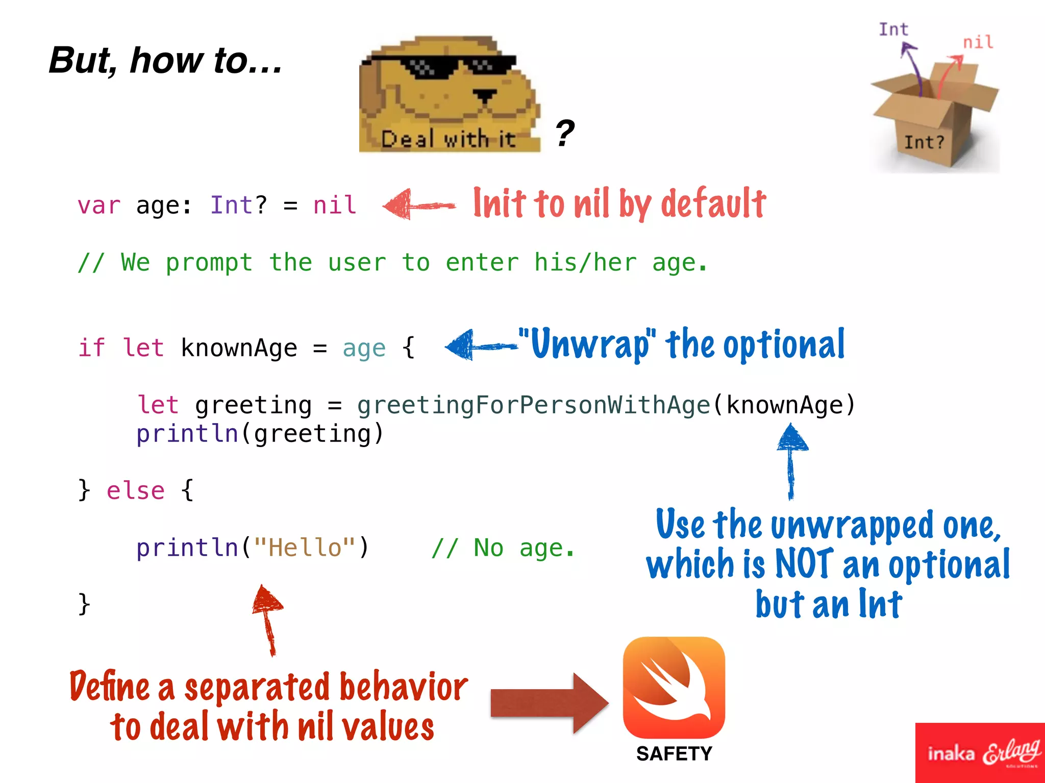 But, how to…
?
var age: Int? = nil
// We prompt the user to enter his/her age.
if let knownAge = age {
let greeting = greetingForPersonWithAge(knownAge)
println(greeting)
} else {
println("Hello") // No age.
}
Init to nil by default
"Unwrap" the optional
Use the unwrapped one,
which is NOT an optional
but an Int
Deﬁne a separated behavior
to deal with nil values
SAFETY
 