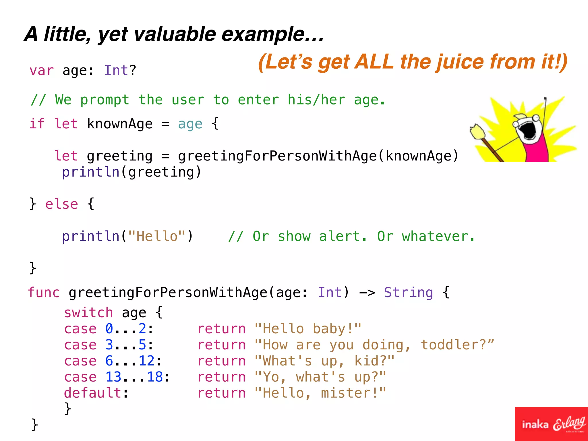 A little, yet valuable example…
func greetingForPersonWithAge(age: Int) -> String {
// We prompt the user to enter his/her age.
var age: Int?
if let knownAge = age {
let greeting = greetingForPersonWithAge(knownAge)
println(greeting)
} else {
println("Hello") // Or show alert. Or whatever.
}
switch age {
case 0...2: return "Hello baby!"
case 3...5: return "How are you doing, toddler?”
case 6...12: return "What's up, kid?"
case 13...18: return "Yo, what's up?"
default: return "Hello, mister!"
}
}
(Let’s get ALL the juice from it!)
 