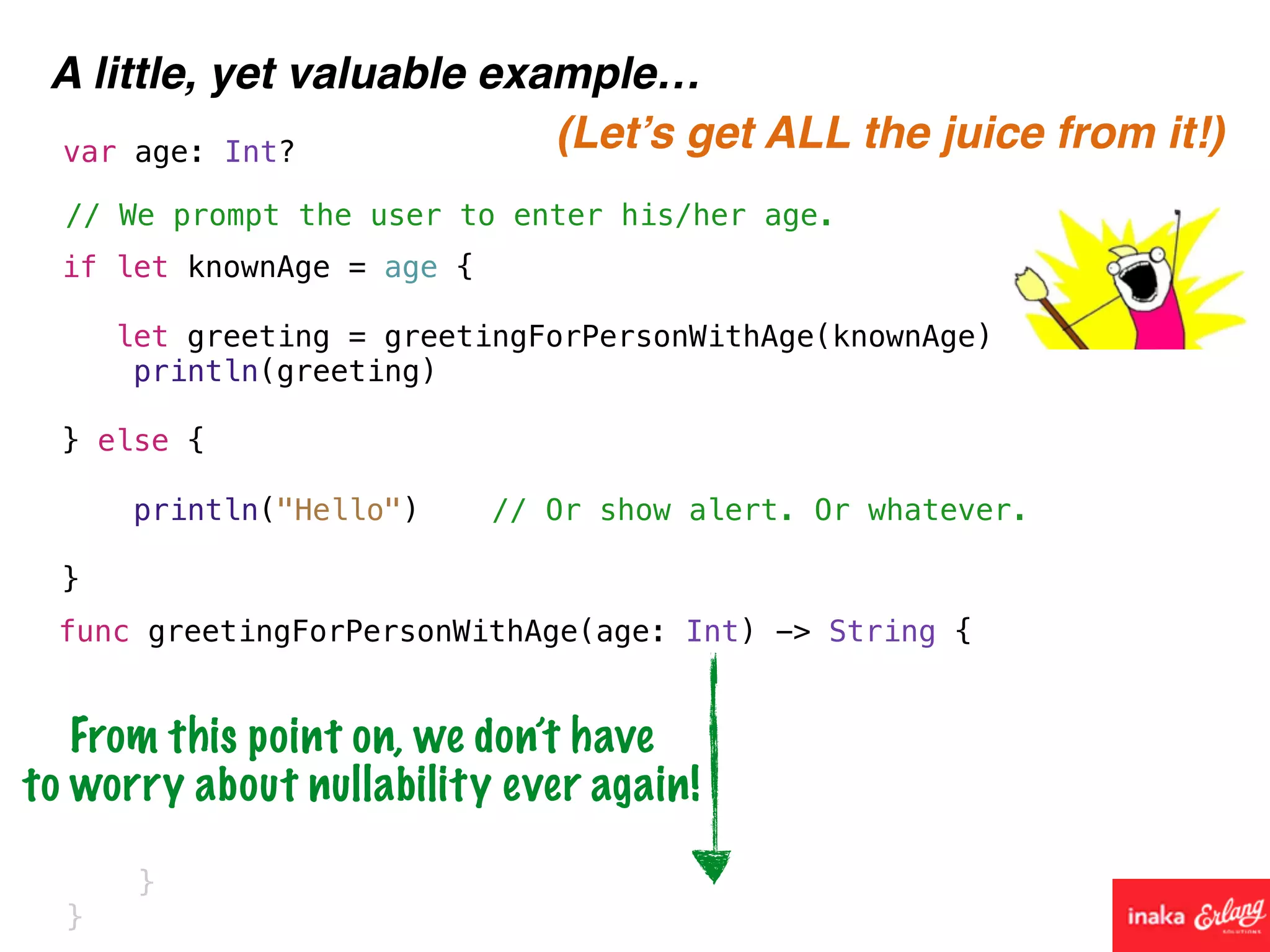 A little, yet valuable example…
func greetingForPersonWithAge(age: Int) -> String {
// We prompt the user to enter his/her age.
var age: Int?
if let knownAge = age {
let greeting = greetingForPersonWithAge(knownAge)
println(greeting)
} else {
println("Hello") // Or show alert. Or whatever.
}
}
}
(Let’s get ALL the juice from it!)
From this point on, we don’t have
to worry about nullability ever again!
 