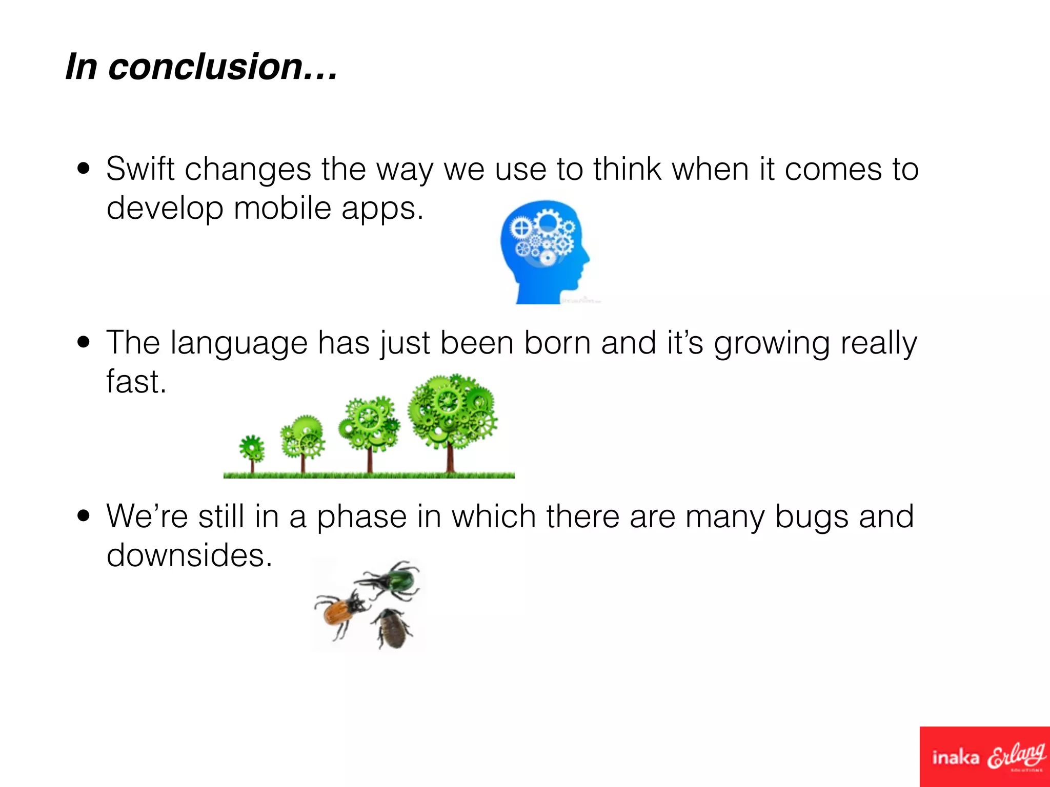 In conclusion…
• Swift changes the way we use to think when it comes to
develop mobile apps.
• We’re still in a phase in which there are many bugs and
downsides.
• The language has just been born and it’s growing really
fast.
 