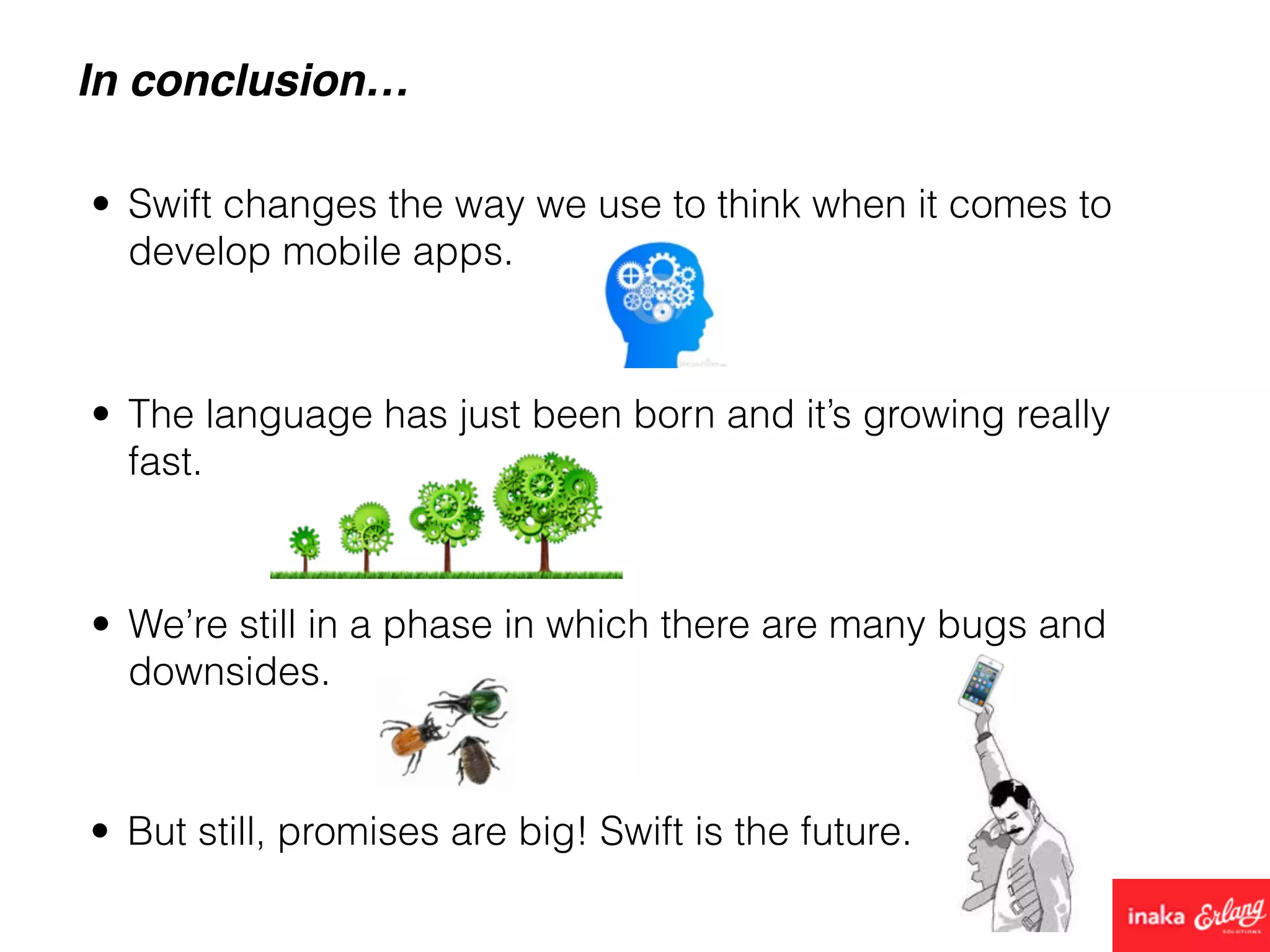In conclusion…
• Swift changes the way we use to think when it comes to
develop mobile apps.
• We’re still in a phase in which there are many bugs and
downsides.
• The language has just been born and it’s growing really
fast.
• But still, promises are big! Swift is the future.
 