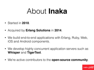 About Inaka
• Started in 2010.
• Acquired by Erlang Solutions in 2014.
• We build end-to-end applications with Erlang, Ruby, Web,
iOS and Android components.
• We develop highly concurrent application servers such as
Whisper and TigerText.
• We're active contributors to the open-source community.
 