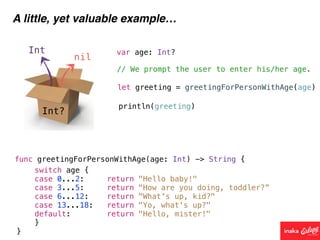 Int?
Int
nil
A little, yet valuable example…
func greetingForPersonWithAge(age: Int) -> String {
// We prompt the user to enter his/her age.
var age: Int?
let greeting = greetingForPersonWithAge(age)
println(greeting)
switch age {
case 0...2: return "Hello baby!"
case 3...5: return "How are you doing, toddler?”
case 6...12: return "What's up, kid?"
case 13...18: return "Yo, what's up?"
default: return "Hello, mister!"
}
}
 