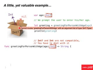 Int?
Int
nil
A little, yet valuable example…
func greetingForPersonWithAge(age: Int) -> String {
// We prompt the user to enter his/her age.
var age: Int?
// Int? and Int are not compatible,
// You have to deal with it
let greeting = greetingForPersonWithAge(age)
println(greeting)
}
}
 