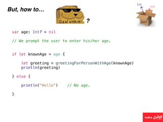 But, how to…
?
var age: Int? = nil
// We prompt the user to enter his/her age.
if let knownAge = age {
let greeting = greetingForPersonWithAge(knownAge)
println(greeting)
} else {
println("Hello") // No age.
}
 