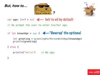 But, how to…
?
var age: Int? = nil
// We prompt the user to enter his/her age.
if let knownAge = age {
let greeting = greetingForPersonWithAge(knownAge)
println(greeting)
} else {
println("Hello") // No age.
}
Init to nil by default
"Unwrap" the optional
 
