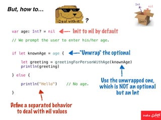 But, how to…
?
var age: Int? = nil
// We prompt the user to enter his/her age.
if let knownAge = age {
let greeting = greetingForPersonWithAge(knownAge)
println(greeting)
} else {
println("Hello") // No age.
}
Init to nil by default
"Unwrap" the optional
Use the unwrapped one,
which is NOT an optional
but an Int
Deﬁne a separated behavior
to deal with nil values
 
