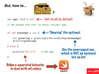 But, how to…
?
var age: Int? = nil
// We prompt the user to enter his/her age.
if let knownAge = age {
let greeting = greetingForPersonWithAge(knownAge)
println(greeting)
} else {
println("Hello") // No age.
}
Init to nil by default
"Unwrap" the optional
Use the unwrapped one,
which is NOT an optional
but an Int
Deﬁne a separated behavior
to deal with nil values
SAFETY
 