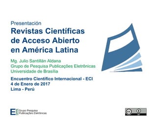 Presentación
Revistas Científicas
de Acceso Abierto
en América Latina
Mg. Julio Santillán Aldana
Grupo de Pesquisa Publicações Eletrônicas
Universidade de Brasília
Encuentro Científico Internacional - ECI
4 de Enero de 2017
Lima - Perú
 