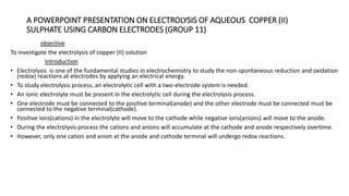 A POWERPOINT PRESENTATION ON ELECTROLYSIS OF AQUEOUS COPPER (II)
SULPHATE USING CARBON ELECTRODES (GROUP 11)
objective
To investigate the electrolysis of copper (II) solution
Introduction
• Electrolysis is one of the fundamental studies in electrochemistry to study the non-spontaneous reduction and oxidation
(redox) reactions at electrodes by applying an electrical energy.
• To study electrolysis process, an electrolytic cell with a two-electrode system is needed.
• An ionic electrolyte must be present in the electrolytic cell during the electrolysis process.
• One electrode must be connected to the positive terminal(anode) and the other electrode must be connected must be
connected to the negative terminal(cathode).
• Positive ions(cations) in the electrolyte will move to the cathode while negative ions(anions) will move to the anode.
• During the electrolysis process the cations and anions will accumulate at the cathode and anode respectively overtime.
• However, only one cation and anion at the anode and cathode terminal will undergo redox reactions.
 