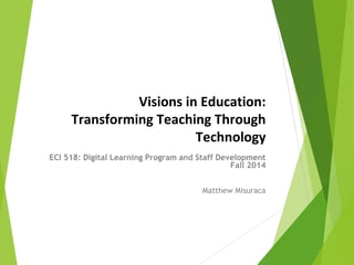 Visions in Education: 
Transforming Teaching Through 
Technology 
ECI 518: Digital Learning Program and Staff Development 
Fall 2014 
Matthew Misuraca 
 