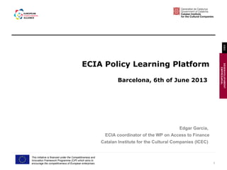 1
DESENVOLUPAMENT
EMPRESARIAL
ICEC
This initiative is financed under the Competitiveness and
Innovation Framework Programme (CIP) which aims to
encourage the competitiveness of European enterprises.
ECIA Policy Learning Platform
Barcelona, 6th of June 2013
Edgar Garcia,
ECIA coordinator of the WP on Access to Finance
Catalan Institute for the Cultural Companies (ICEC)
 