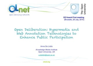 ECI board First meeting
                                        (Brussels, 28 July, 2010)




Open Deliberation: Hypermedia and
 Web Annotation Technologies to
   Enhance Public Participation

                Anna De Liddo
           Knowledge Media Institute
             Open University, UK
              a.deliddo@open.ac.uk



                   olnet.org
 
